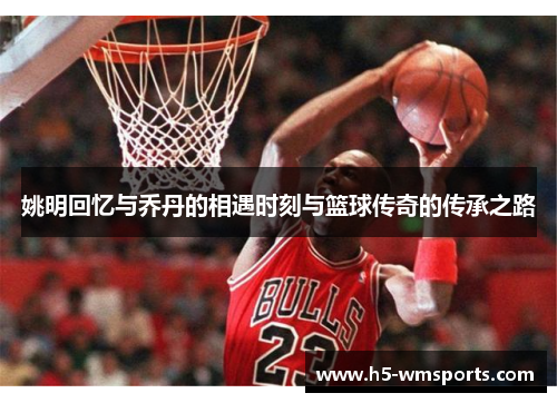 姚明回忆与乔丹的相遇时刻与篮球传奇的传承之路